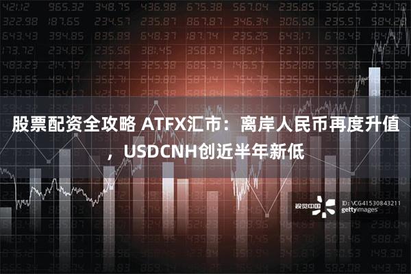 股票配资全攻略 ATFX汇市：离岸人民币再度升值，USDCNH创近半年新低