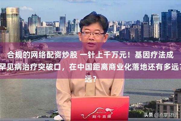 合规的网络配资炒股 一针上千万元！基因疗法成罕见病治疗突破口，在中国距离商业化落地还有多远？