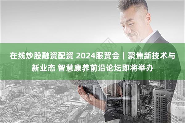 在线炒股融资配资 2024服贸会｜聚焦新技术与新业态 智慧康养前沿论坛即将举办