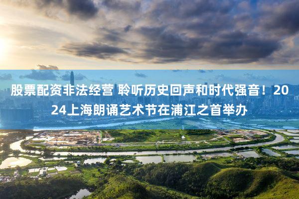 股票配资非法经营 聆听历史回声和时代强音！2024上海朗诵艺术节在浦江之首举办