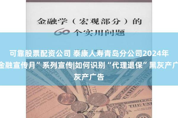 可靠股票配资公司 泰康人寿青岛分公司2024年“金融宣传月”系列宣传|如何识别“代理退保”黑灰产广告