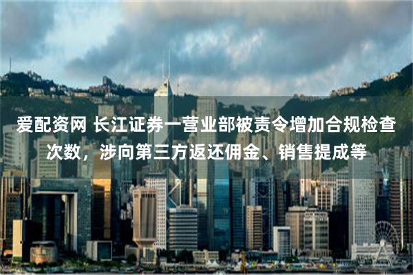 爱配资网 长江证券一营业部被责令增加合规检查次数，涉向第三方返还佣金、销售提成等