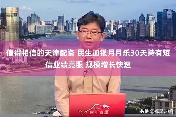 值得相信的天津配资 民生加银月月乐30天持有短债业绩亮眼 规模增长快速