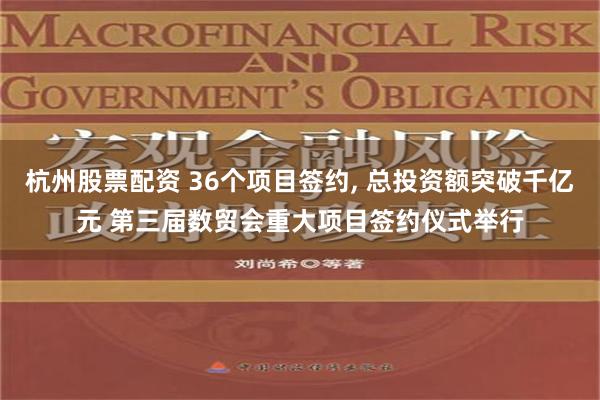 杭州股票配资 36个项目签约, 总投资额突破千亿元 第三届数贸会重大项目签约仪式举行