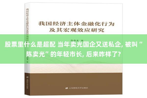 股票里什么是超配 当年卖光国企又送私企, 被叫“陈卖光”的年轻市长, 后来咋样了?