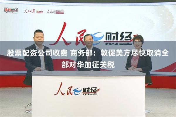 股票配资公司收费 商务部：敦促美方尽快取消全部对华加征关税