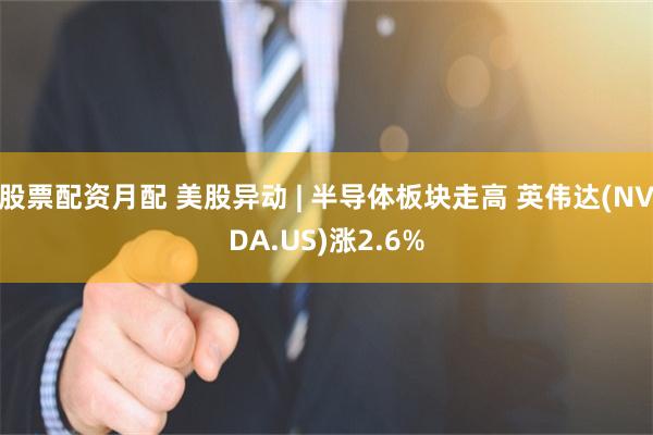 股票配资月配 美股异动 | 半导体板块走高 英伟达(NVDA.US)涨2.6%