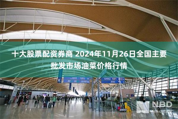 十大股票配资券商 2024年11月26日全国主要批发市场油菜价格行情