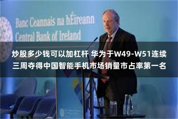 炒股多少钱可以加杠杆 华为于W49-W51连续三周夺得中国智能手机市场销量市占率第一名