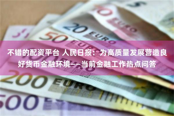 不错的配资平台 人民日报：为高质量发展营造良好货币金融环境——当前金融工作热点问答