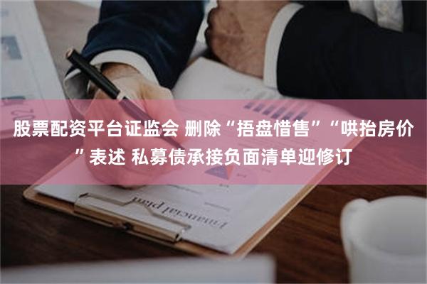 股票配资平台证监会 删除“捂盘惜售”“哄抬房价”表述 私募债承接负面清单迎修订