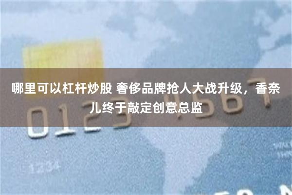 哪里可以杠杆炒股 奢侈品牌抢人大战升级，香奈儿终于敲定创意总监