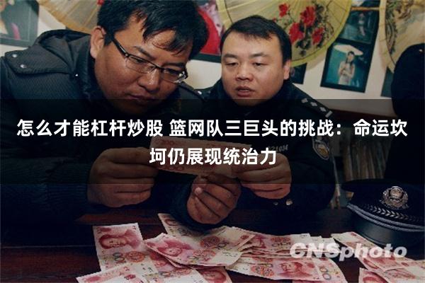 怎么才能杠杆炒股 篮网队三巨头的挑战：命运坎坷仍展现统治力