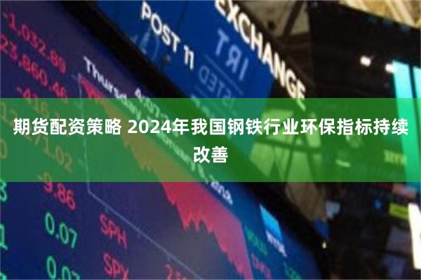 期货配资策略 2024年我国钢铁行业环保指标持续改善