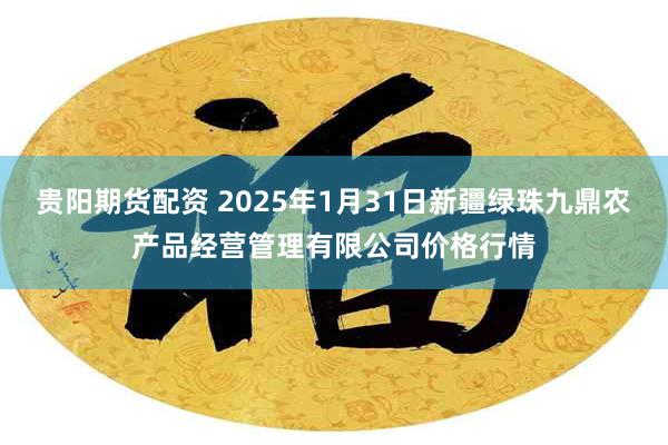 贵阳期货配资 2025年1月31日新疆绿珠九鼎农产品经营管理有限公司价格行情