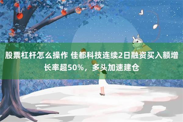 股票杠杆怎么操作 佳都科技连续2日融资买入额增长率超50%，多头加速建仓