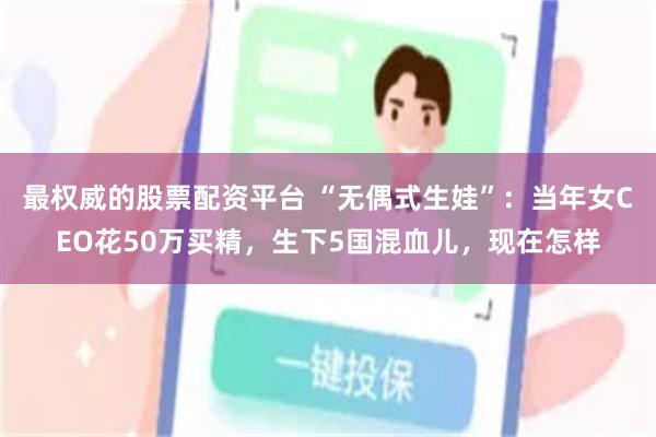 最权威的股票配资平台 “无偶式生娃”：当年女CEO花50万买精，生下5国混血儿，现在怎样