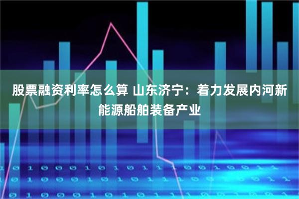 股票融资利率怎么算 山东济宁：着力发展内河新能源船舶装备产业