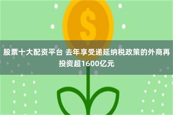 股票十大配资平台 去年享受递延纳税政策的外商再投资超1600亿元