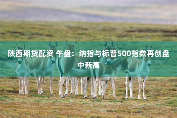 陕西期货配资 午盘：纳指与标普500指数再创盘中新高