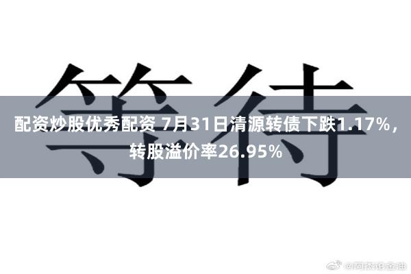 配资炒股优秀配资 7月31日清源转债下跌1.17%，转股溢价率26.95%