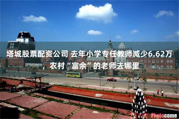 塔城股票配资公司 去年小学专任教师减少6.62万 ，农村“富余”的老师去哪里