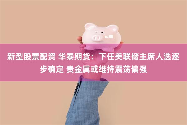 新型股票配资 华泰期货：下任美联储主席人选逐步确定 贵金属或维持震荡偏强